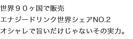 世界９０ヶ国で販売 エナジードリンク世界シェアNO.2 オシャレで旨いだけじゃないその実力。