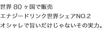 世界９０ヶ国で販売 エナジードリンク世界シェアNO.2 オシャレで旨いだけじゃないその実力。